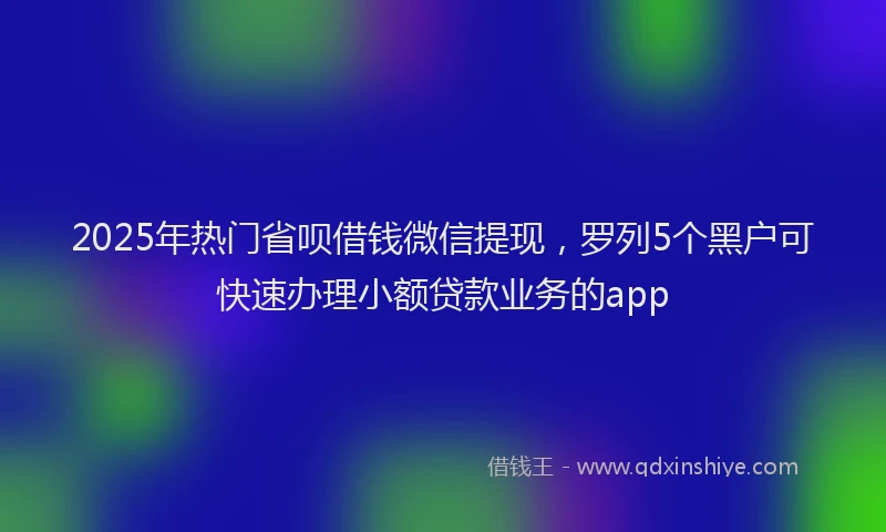 2025年热门省呗借钱微信提现，罗列5个黑户可快速办理小额贷款业务的app