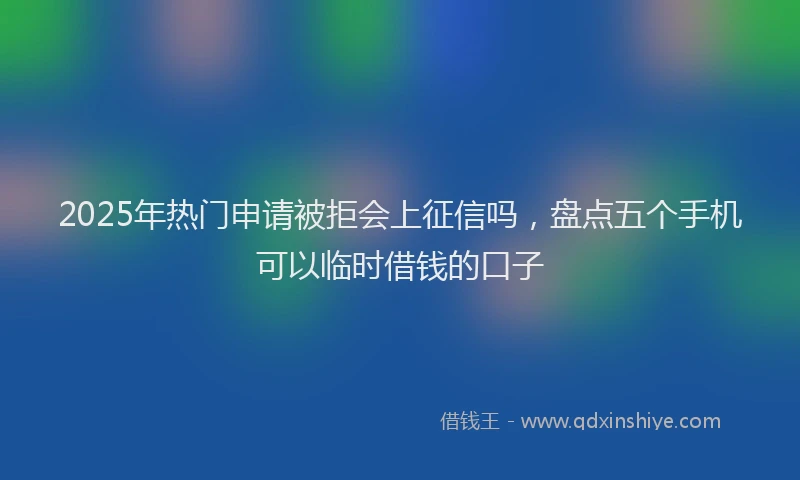 2025年热门申请被拒会上征信吗，盘点五个手机可以临时借钱的口子