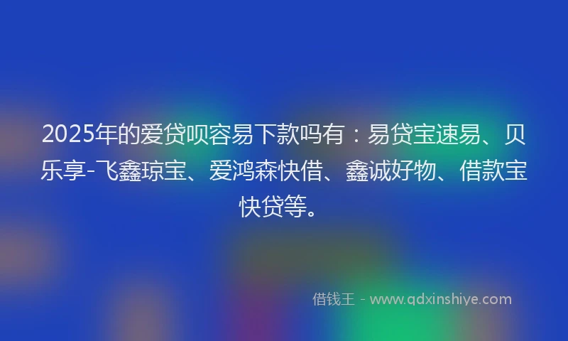 2025年的爱贷呗容易下款吗有：易贷宝速易、贝乐享-飞鑫琼宝、爱鸿森快借、鑫诚好物、借款宝快贷等。