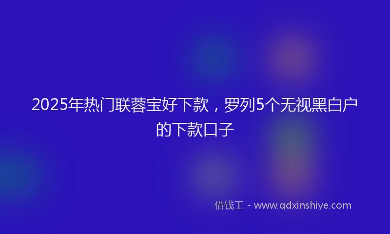 2025年热门联蓉宝好下款，罗列5个无视黑白户的下款口子