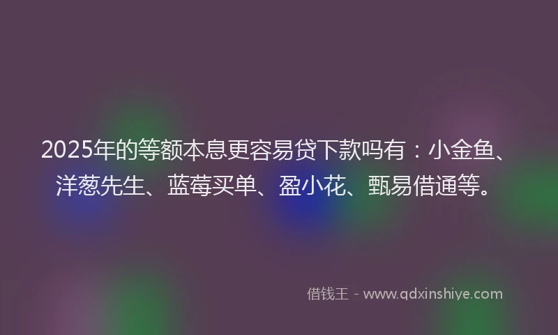 2025年的等额本息更容易贷下款吗有:小金鱼、洋葱先生、蓝莓买单、盈小花、甄易借通等。