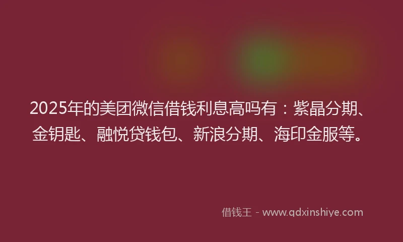 2025年的美团微信借钱利息高吗有：紫晶分期、金钥匙、融悦贷钱包、新浪分期、海印金服等。