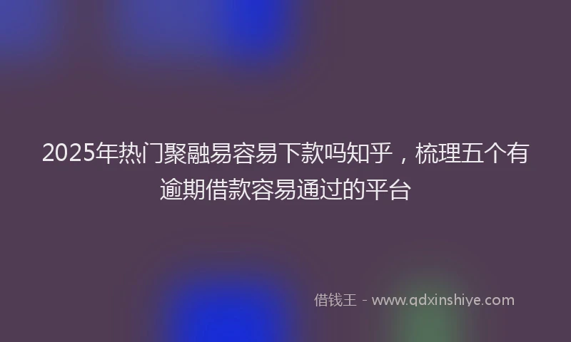 2025年热门聚融易容易下款吗知乎，梳理五个有逾期借款容易通过的平台