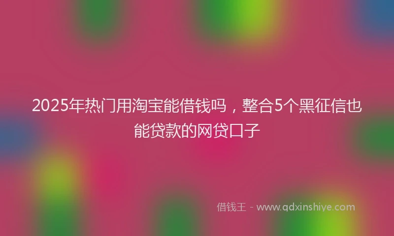 2025年热门用淘宝能借钱吗，整合5个黑征信也能贷款的网贷口子