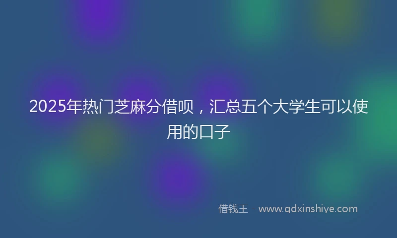 2025年热门芝麻分借呗,汇总五个大学生可以使用的口子