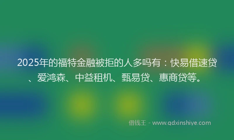 2025年的福特金融被拒的人多吗有：快易借速贷、爱鸿森、中益租机、甄易贷、惠商贷等。