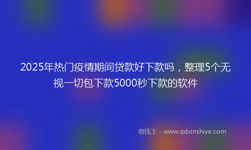 2025年热门疫情期间贷款好下款吗，整理5个无视一切包下款5000秒下款的软件