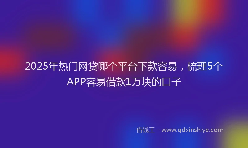 2025年热门网贷哪个平台下款容易，梳理5个APP容易借款1万块的口子