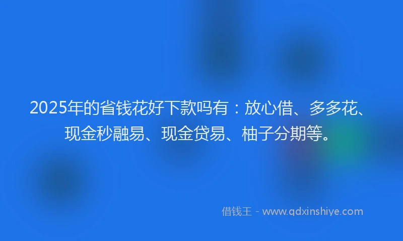 2025年的省钱花好下款吗有：放心借、多多花、现金秒融易、现金贷易、柚子分期等。