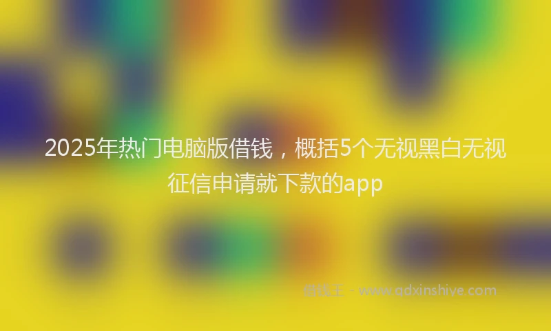 2025年热门电脑版借钱，概括5个无视黑白无视征信申请就下款的app