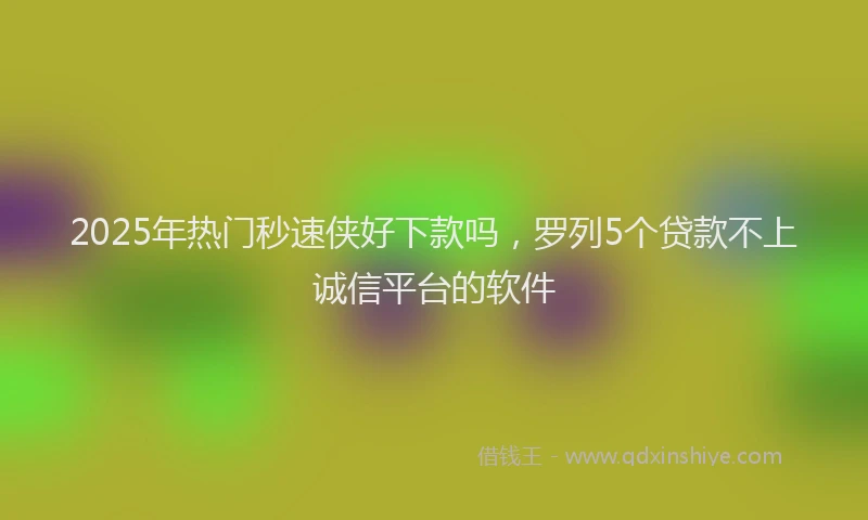 2025年热门秒速侠好下款吗，罗列5个贷款不上诚信平台的软件