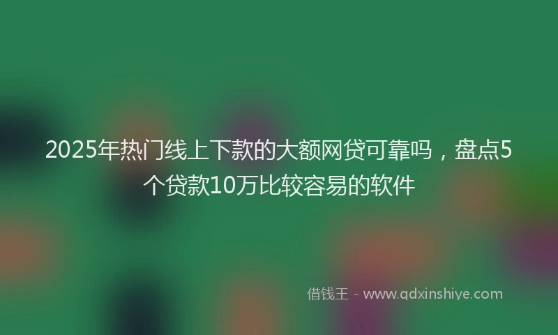 2025年热门线上下款的大额网贷可靠吗，盘点5个贷款10万比较容易的软件