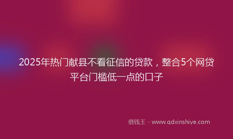 2025年热门献县不看征信的贷款，整合5个网贷平台门槛低一点的口子