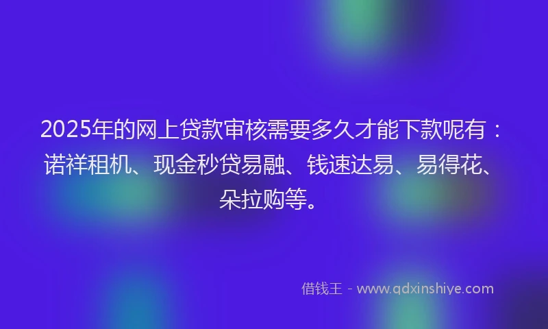 2025年的网上贷款审核需要多久才能下款呢有:诺祥租机、现金秒贷易融、钱速达易、易得花、朵拉购等。