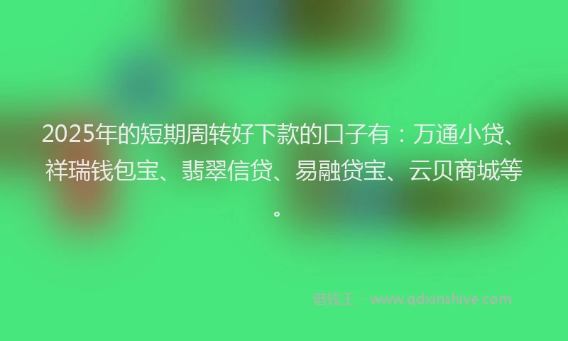 2025年的短期周转好下款的口子有：万通小贷、祥瑞钱包宝、翡翠信贷、易融贷宝、云贝商城等。