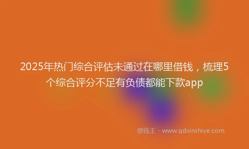 2025年热门综合评估未通过在哪里借钱，梳理5个综合评分不足有负债都能下款app