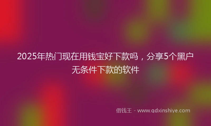 2025年热门现在用钱宝好下款吗，分享5个黑户无条件下款的软件