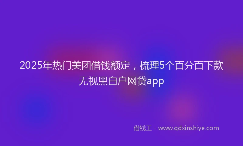 2025年热门美团借钱额定，梳理5个百分百下款无视黑白户网贷app