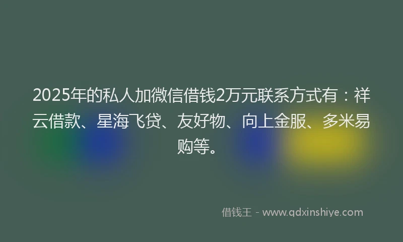 2025年的私人加微信借钱2万元联系方式有：祥云借款、星海飞贷、友好物、向上金服、多米易购等。