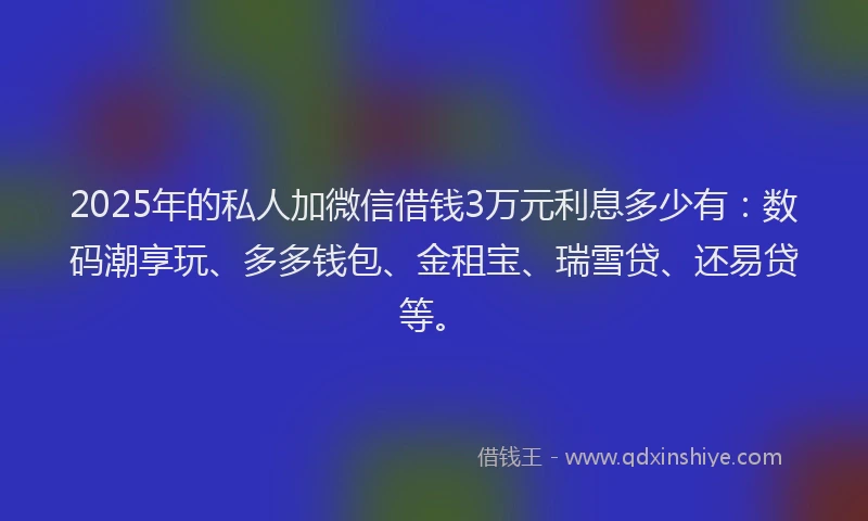 2025年的私人加微信借钱3万元利息多少有：数码潮享玩、多多钱包、金租宝、瑞雪贷、还易贷等。
