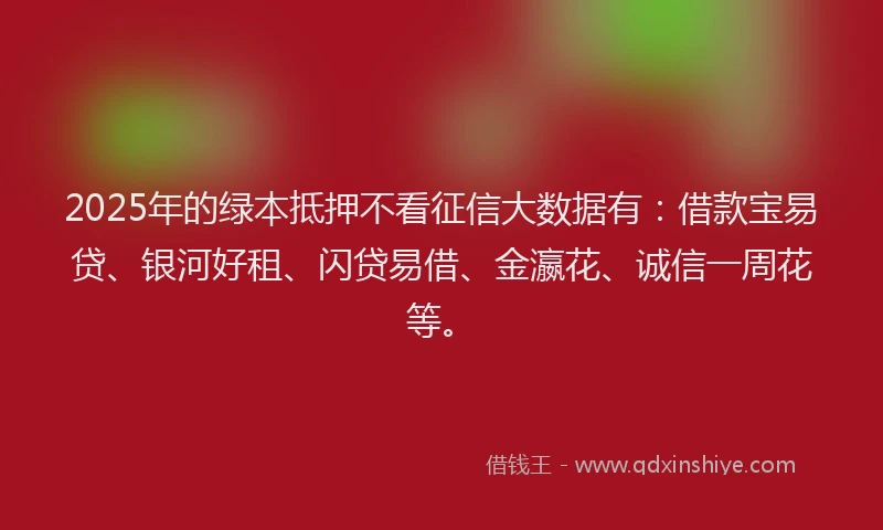 2025年的绿本抵押不看征信大数据有:借款宝易贷、银河好租、闪贷易借、金瀛花、诚信一周花等。