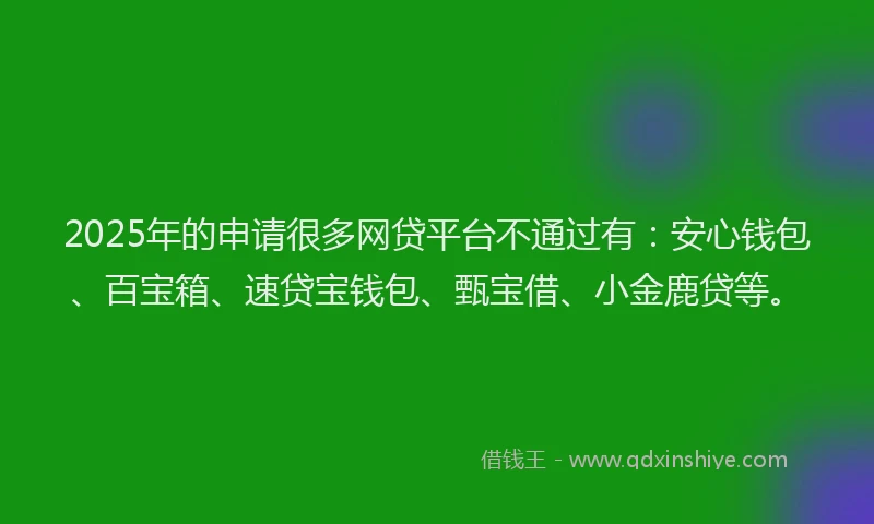 2025年的申请很多网贷平台不通过有：安心钱包、百宝箱、速贷宝钱包、甄宝借、小金鹿贷等。