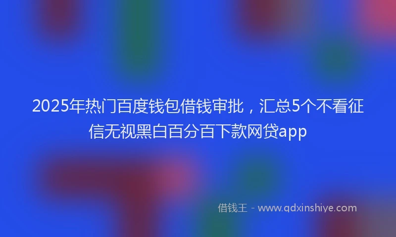 2025年热门百度钱包借钱审批，汇总5个不看征信无视黑白百分百下款网贷app