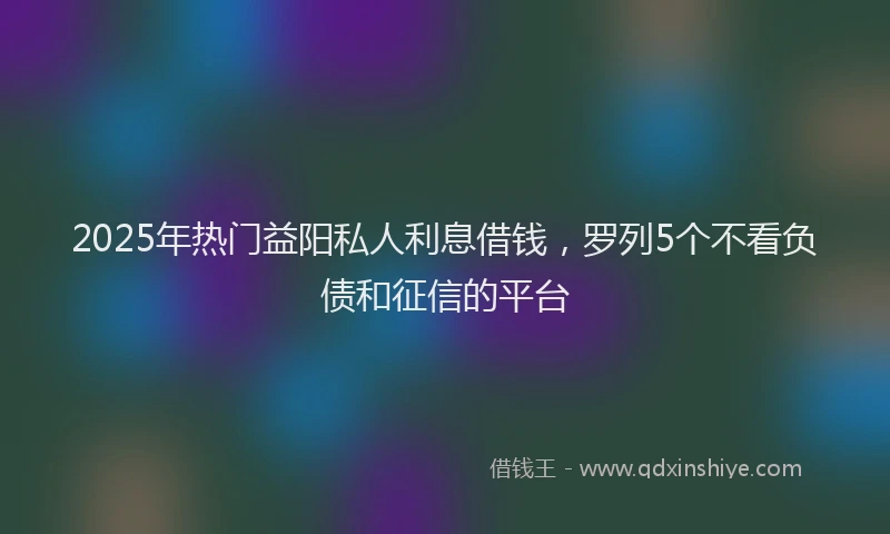2025年热门益阳私人利息借钱，罗列5个不看负债和征信的平台
