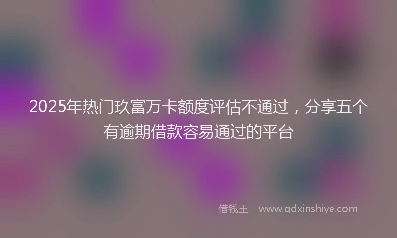 2025年热门玖富万卡额度评估不通过，分享五个有逾期借款容易通过的平台