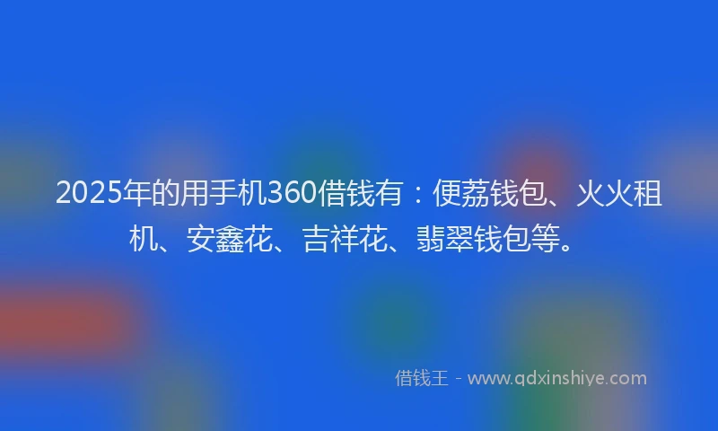 2025年的用手机360借钱有：便荔钱包、火火租机、安鑫花、吉祥花、翡翠钱包等。