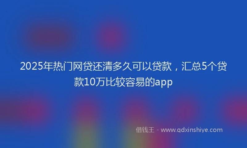 2025年热门网贷还清多久可以贷款，汇总5个贷款10万比较容易的app