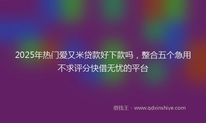 2025年热门爱又米贷款好下款吗，整合五个急用不求评分快借无忧的平台