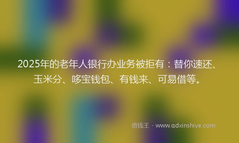 2025年的老年人银行办业务被拒有：替你速还、玉米分、哆宝钱包、有钱来、可易借等。