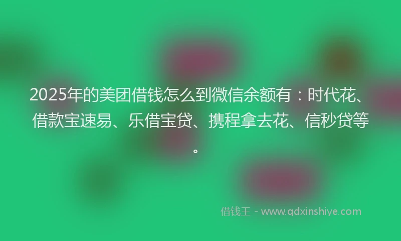 2025年的美团借钱怎么到微信余额有:时代花、借款宝速易、乐借宝贷、携程拿去花、信秒贷等。