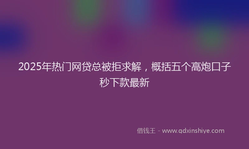 2025年热门网贷总被拒求解,概括五个高炮口子秒下款最新