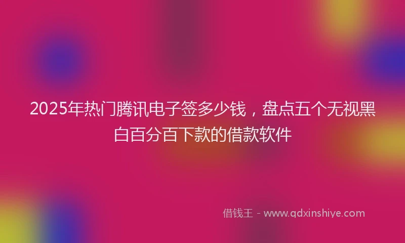 2025年热门腾讯电子签多少钱，盘点五个无视黑白百分百下款的借款软件