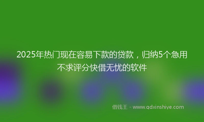 2025年热门现在容易下款的贷款，归纳5个急用不求评分快借无忧的软件