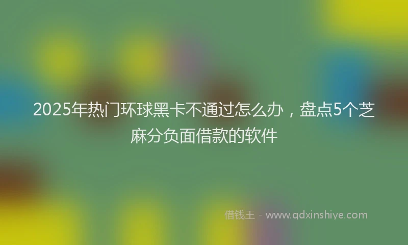2025年热门环球黑卡不通过怎么办，盘点5个芝麻分负面借款的软件