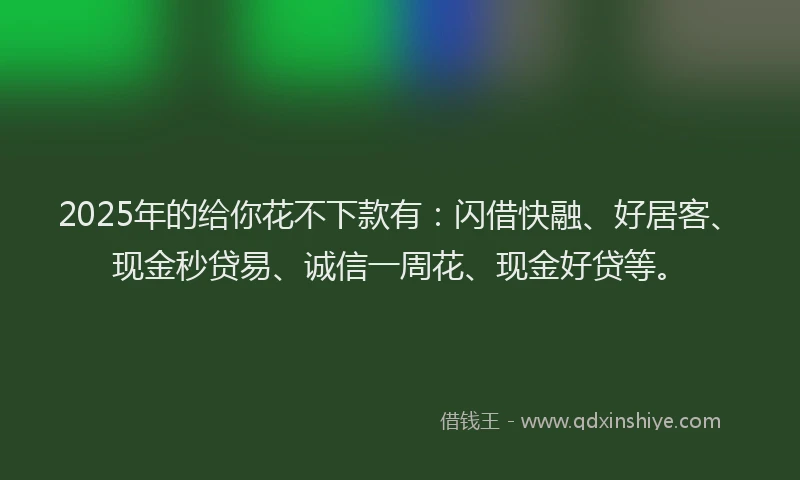 2025年的给你花不下款有:闪借快融、好居客、现金秒贷易、诚信一周花、现金好贷等。