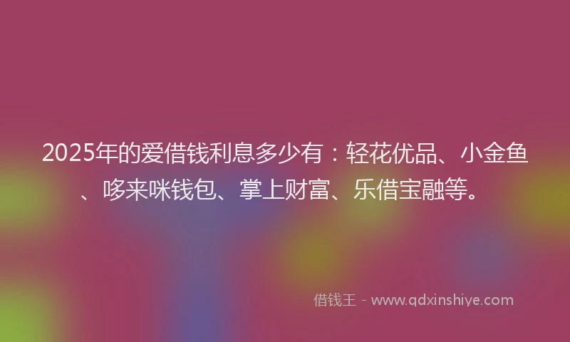2025年的爱借钱利息多少有：轻花优品、小金鱼、哆来咪钱包、掌上财富、乐借宝融等。