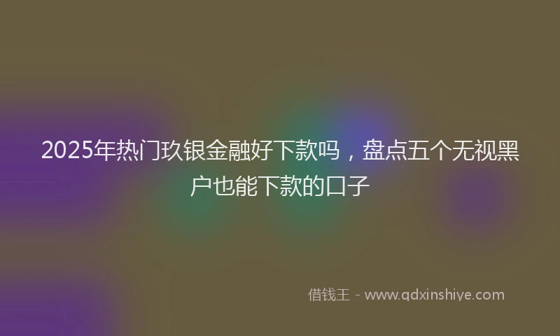 2025年热门玖银金融好下款吗,盘点五个无视黑户也能下款的口子