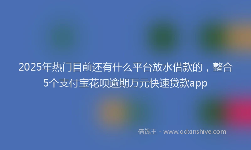 2025年热门目前还有什么平台放水借款的，整合5个支付宝花呗逾期万元快速贷款app