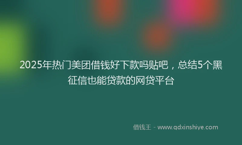 2025年热门美团借钱好下款吗贴吧，总结5个黑征信也能贷款的网贷平台