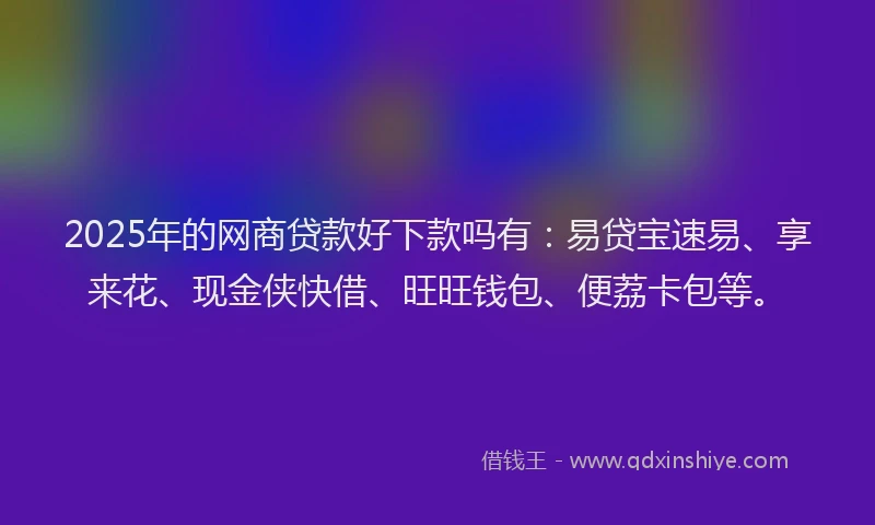 2025年的网商贷款好下款吗有：易贷宝速易、享来花、现金侠快借、旺旺钱包、便荔卡包等。