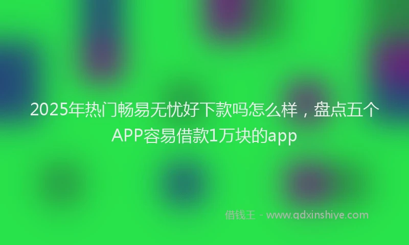 2025年热门畅易无忧好下款吗怎么样,盘点五个APP容易借款1万块的app
