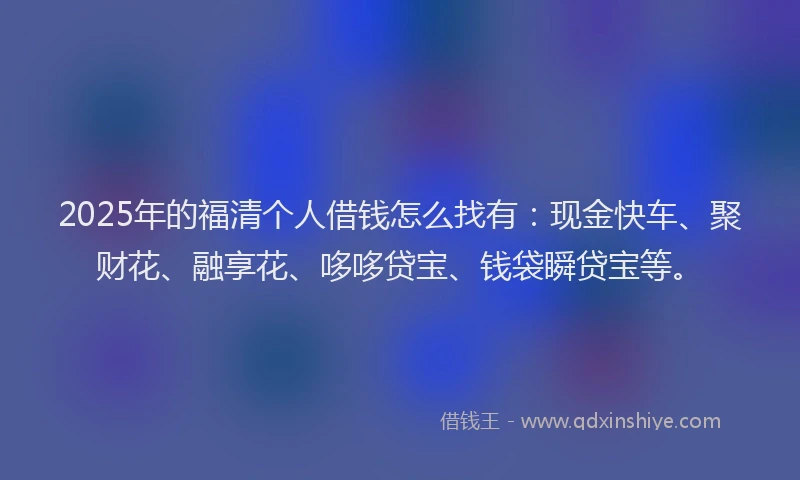 2025年的福清个人借钱怎么找有：现金快车、聚财花、融享花、哆哆贷宝、钱袋瞬贷宝等。