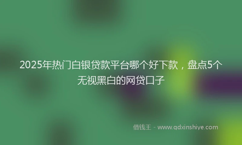 2025年热门白银贷款平台哪个好下款,盘点5个无视黑白的网贷口子