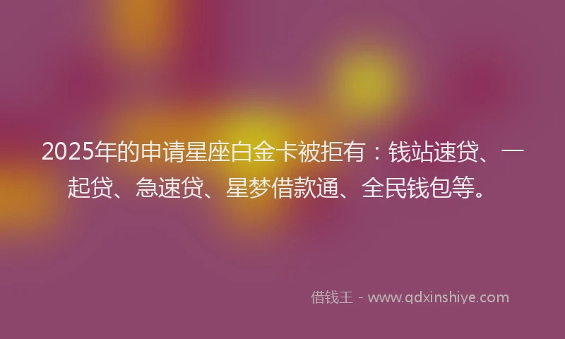 2025年的申请星座白金卡被拒有：钱站速贷、一起贷、急速贷、星梦借款通、全民钱包等。