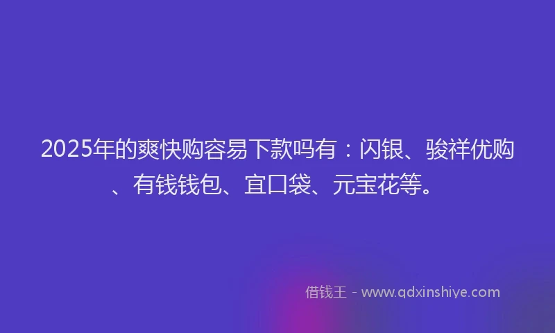 2025年的爽快购容易下款吗有：闪银、骏祥优购、有钱钱包、宜口袋、元宝花等。