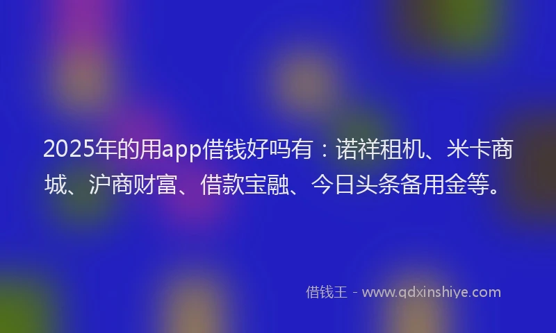 2025年的用app借钱好吗有：诺祥租机、米卡商城、沪商财富、借款宝融、今日头条备用金等。
